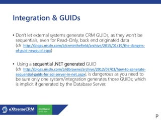 Integration & GUIDs
• Don't let external systems generate CRM GUIDs, as they won't be
sequentials, even for Read-Only, back end originated data
(cfr http://blogs.msdn.com/b/crminthefield/archive/2015/01/19/the-dangers-
of-guid-newguid.aspx)
• Using a sequential .NET generated GUID
(cfr http://blogs.msdn.com/b/dbrowne/archive/2012/07/03/how-to-generate-
sequential-guids-for-sql-server-in-net.aspx), is dangerous as you need to
be sure only one system/integration generates those GUIDs; which
is implicit if generated by the Database Server.
 