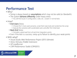 Performance Test
• Why?
• Sizing is always based on assumptions which may not be valid (ie: Bandwith)
• The system behaves differently under heavy stress
• You will find issues in configuration, code, etc.. unseen in normal tests
• How?
• End-Users Stress
• Choose the 5 most used scenarios, script them (see tool) and randomize the script.
• Execute the scenarios with accelerated users and after first initial load.
• Back-End Stress
• Simulate a peak load from all real-time integration points
• Even if the test is a success, ramp up to failure to identify your weak points
• With what?
• Visual Studio Web Performance Project (2013 Ultimate)
• Stress Stimulus (Fiddler Extension)
• HP LoadRunner
• CRM Performance Toolkit (CRM2011)
 