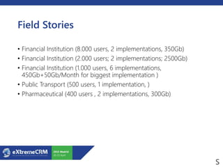 Field Stories
• Financial Institution (8.000 users, 2 implementations, 350Gb)
• Financial Institution (2.000 users; 2 implementations; 2500Gb)
• Financial Institution (1.000 users, 6 implementations,
450Gb+50Gb/Month for biggest implementation )
• Public Transport (500 users, 1 implementation, )
• Pharmaceutical (400 users , 2 implementations, 300Gb)
 