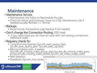 Maintenance
• Maintenance Service
• Maintenance Job Editor to Reschedule the jobs
• Check for failure and timeouts; move to a SQL Maintenance Job if
needed (usually Reindex <> Shrink)
• Backups
• Avoid Hourly Transactions Logs backup if not needed
• Don’t change the Connection Pooling (100 max)
• if you need more you do have an issue with non closing connections
(reentrant code)
• Regulary checks for
• Long Running Queries (Sys.dm_exec_query_stats,
Sys.dm_exec_query_plan ,Sys.dm_exec_sql_text)
• Missing Indexes (min. 4 weeks)
(Sys.dm_db_missing_index_group_stats,Sys.dm_db_missing_index_grou
ps,Sys.dm_db_missing_index_details,Sys.dm_db_index_usage_stats)
• Wait Statistics
• Deadlocks (Sys.dm_tran_locks)
 