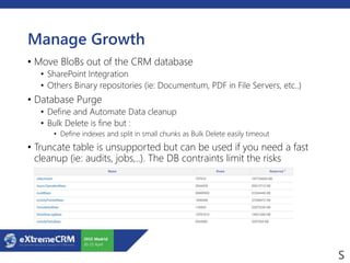 Manage Growth
• Move BloBs out of the CRM database
• SharePoint Integration
• Others Binary repositories (ie: Documentum, PDF in File Servers, etc..)
• Database Purge
• Define and Automate Data cleanup
• Bulk Delete is fine but :
• Define indexes and split in small chunks as Bulk Delete easily timeout
• Truncate table is unsupported but can be used if you need a fast
cleanup (ie: audits, jobs,..). The DB contraints limit the risks
 