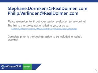 Stephane.Dorrekens@RealDolmen.com
Philip.Verlinden@RealDolmen.com
Please remember to fill out your session evaluation survey online!
The link to the survey was emailed to you, or go to:
eXtremeCRM.com/eXtremeCRM2015Madrid/Surveys/tabid/1632/Default.aspx
Complete prior to the closing session to be included in today’s
drawing!
 