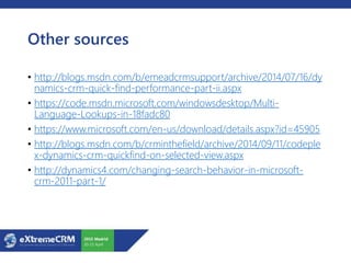 Other sources
• http://blogs.msdn.com/b/emeadcrmsupport/archive/2014/07/16/dy
namics-crm-quick-find-performance-part-ii.aspx
• https://code.msdn.microsoft.com/windowsdesktop/Multi-
Language-Lookups-in-18fadc80
• https://www.microsoft.com/en-us/download/details.aspx?id=45905
• http://blogs.msdn.com/b/crminthefield/archive/2014/09/11/codeple
x-dynamics-crm-quickfind-on-selected-view.aspx
• http://dynamics4.com/changing-search-behavior-in-microsoft-
crm-2011-part-1/
 