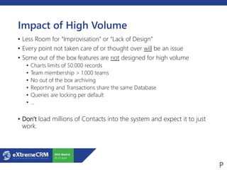Impact of High Volume
• Less Room for “Improvisation” or “Lack of Design”
• Every point not taken care of or thought over will be an issue
• Some out of the box features are not designed for high volume
• Charts limits of 50.000 records
• Team membership > 1.000 teams
• No out of the box archiving
• Reporting and Transactions share the same Database
• Queries are locking per default
• …
• Don’t load millions of Contacts into the system and expect it to just
work.
 