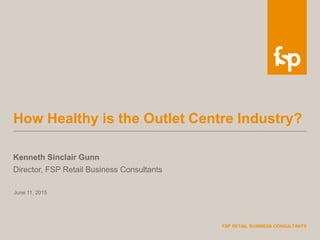 June 11, 2015
FSP RETAIL BUSINESS CONSULTANTS
How Healthy is the Outlet Centre Industry?
Kenneth Sinclair Gunn
Director, FSP Retail Business Consultants
 