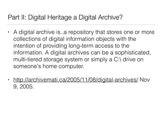 Part II: Digital Heritage a Digital Archive?
• A digital archive is..a repository that stores one or more
collections of digital information objects with the
intention of providing long-term access to the
information. A digital archives can be a sophisticated,
multi-tiered storage system or simply a C: drive on
someone's home computer.
• http://archivemati.ca/2005/11/08/digital-archives/ Nov
9, 2005.
 
