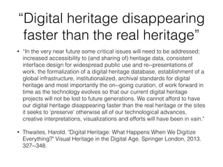 “Digital heritage disappearing
faster than the real heritage”
• “In the very near future some critical issues will need to be addressed;
increased accessibility to (and sharing of) heritage data, consistent
interface design for widespread public use and re-‐presentations of
work, the formalization of a digital heritage database, establishment of a
global infrastructure, institutionalized, archival standards for digital
heritage and most importantly the on-‐going curation, of work forward in
time as the technology evolves so that our current digital heritage
projects will not be lost to future generations. We cannot afford to have
our digital heritage disappearing faster than the real heritage or the sites
it seeks to ‘preserve’ otherwise all of our technological advances,
creative interpretations, visualizations and efforts will have been in vain."
• Thwaites, Harold. "Digital Heritage: What Happens When We Digitize
Everything?" Visual Heritage in the Digital Age. Springer London, 2013.
327-‐348.
 