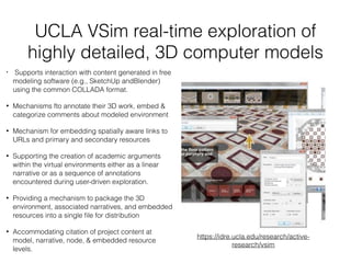UCLA VSim real-time exploration of
highly detailed, 3D computer models
• Supports interaction with content generated in free
modeling software (e.g., SketchUp andBlender)
using the common COLLADA format.
• Mechanisms fto annotate their 3D work, embed &
categorize comments about modeled environment
• Mechanism for embedding spatially aware links to
URLs and primary and secondary resources
• Supporting the creation of academic arguments
within the virtual environments either as a linear
narrative or as a sequence of annotations
encountered during user-driven exploration.
• Providing a mechanism to package the 3D
environment, associated narratives, and embedded
resources into a single ﬁle for distribution
• Accommodating citation of project content at
model, narrative, node, & embedded resource
levels.
https://idre.ucla.edu/research/active-
research/vsim
 