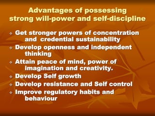 Advantages of possessing
strong will-power and self-discipline
 Get stronger powers of concentration
and credential sustainability
 Develop openness and independent
thinking
 Attain peace of mind, power of
imagination and creativity.
 Develop Self growth
 Develop resistance and Self control
 Improve regulatory habits and
behaviour
 