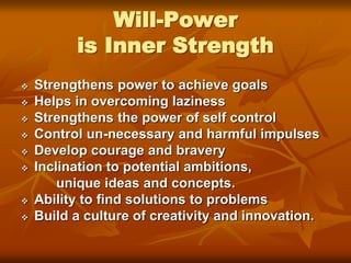 Will-Power
is Inner Strength
 Strengthens power to achieve goals
 Helps in overcoming laziness
 Strengthens the power of self control
 Control un-necessary and harmful impulses
 Develop courage and bravery
 Inclination to potential ambitions,
unique ideas and concepts.
 Ability to find solutions to problems
 Build a culture of creativity and innovation.
 