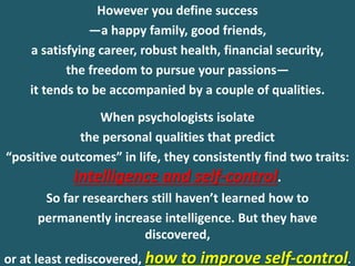 However you define success
—a happy family, good friends,
a satisfying career, robust health, financial security,
the freedom to pursue your passions—
it tends to be accompanied by a couple of qualities.
When psychologists isolate
the personal qualities that predict
“positive outcomes” in life, they consistently find two traits:
intelligence and self-control.
So far researchers still haven’t learned how to
permanently increase intelligence. But they have
discovered,
or at least rediscovered, how to improve self-control.
 