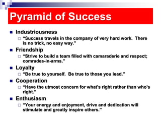 Pyramid of Success
 Industriousness
 “Success travels in the company of very hard work. There
is no trick, no easy way.”
 Friendship
 “Strive to build a team filled with camaraderie and respect;
comrades-in-arms.”
 Loyalty
 “Be true to yourself. Be true to those you lead.”
 Cooperation
 “Have the utmost concern for what's right rather than who's
right.”
 Enthusiasm
 “Your energy and enjoyment, drive and dedication will
stimulate and greatly inspire others.”
 