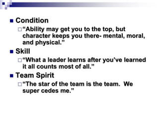 Condition
“Ability may get you to the top, but
character keeps you there- mental, moral,
and physical.”
 Skill
“What a leader learns after you’ve learned
it all counts most of all.”
 Team Spirit
“The star of the team is the team. We
super cedes me.”
 