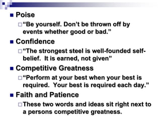  Poise
“Be yourself. Don’t be thrown off by
events whether good or bad.”
 Confidence
“The strongest steel is well-founded self-
belief. It is earned, not given”
 Competitive Greatness
“Perform at your best when your best is
required. Your best is required each day.”
 Faith and Patience
These two words and ideas sit right next to
a persons competitive greatness.
 