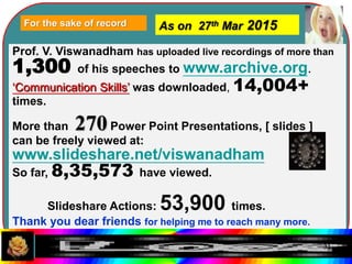 For the sake of record As on 27th Mar 2015
Prof. V. Viswanadham has uploaded live recordings of more than
1,300 of his speeches to www.archive.org.
‘Communication Skills’ was downloaded, 14,004+
times.
More than 270Power Point Presentations, [ slides ]
can be freely viewed at:
www.slideshare.net/viswanadham
So far, 8,35,573 have viewed.
Slideshare Actions: 53,900 times.
Thank you dear friends for helping me to reach many more.
31
 