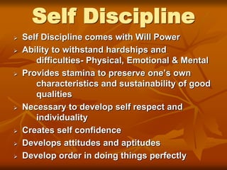 Self Discipline
 Self Discipline comes with Will Power
 Ability to withstand hardships and
difficulties- Physical, Emotional & Mental
 Provides stamina to preserve one’s own
characteristics and sustainability of good
qualities
 Necessary to develop self respect and
individuality
 Creates self confidence
 Develops attitudes and aptitudes
 Develop order in doing things perfectly
 