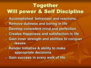 Together
Will power & Self Discipline
 Accomplished behaviour and reactions.
 Remove dullness and boring in life
 Develop consistent mind and perfection
 Creates Happiness and satisfaction in life
 Gain inner strength and abilities to conquer
issues.
 Render Initiative & ability to make
appropriate decisions
 Gain success in every walk of life.
 