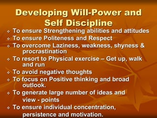 Developing Will-Power and
Self Discipline
 To ensure Strengthening abilities and attitudes
 To ensure Politeness and Respect
 To overcome Laziness, weakness, shyness &
procrastination
 To resort to Physical exercise – Get up, walk
and run
 To avoid negative thoughts
 To focus on Positive thinking and broad
outlook.
 To generate large number of ideas and
view - points
 To ensure individual concentration,
persistence and motivation.
 