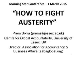 Morning Star Conference – 1 March 2015
“HOW TO FIGHT
AUSTERITY”
Prem Sikka (prems@essex.ac.uk)
Centre for Global Accountability, University of
Essex, UK
Director, Association for Accountancy &
Business Affairs (aabaglobal.org)
1
 