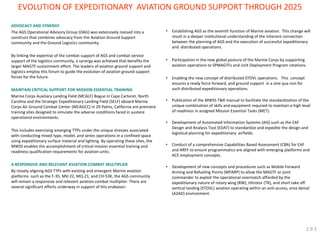 EVOLUTION OF EXPEDITIONARY AVIATION GROUND SUPPORT THROUGH 2025 
•Establishing AGS as the seventh function of Marine aviation. This change will result in a deeper institutional understanding of the inherent connection between the planning of AGS and the execution of successful expeditionary and distributed operations. 
•Participation in the new global posture of the Marine Corps by supporting aviation operations to SPMAGTFs and Unit Deployment Program rotations. 
•Enabling the new concept of distributed STOVL operations. This concept ensures a ready force forward, and ground support in a sine qua non for such distributed expeditionary operations. 
•Publication of the MWSS T&R manual to facilitate the standardization of the unique combination of skills and equipment required to maintain a high level of readiness in assigned Mission Essential Tasks (MET). 
•Development of Automated Information Systems (AIS) such as the EAF Design and Analysis Tool (EDAT) to standardize and expedite the design and logistical planning for expeditionary airfields. 
•Conduct of a comprehensive Capabilities Based Assessment (CBA) for EAF and ARFF to ensure programmatics are aligned with emerging platforms and ACE employment concepts. 
•Development of new concepts and procedures such as Mobile Forward Arming and Refueling Points (MFARP) to allow the MAGTF or joint commander to exploit the operational overmatch afforded by the expeditionary nature of rotary wing (RW), tiltrotor (TR), and short take off vertical landing (STOVL) aviation operating within an anti-access, area denial (A2AD) environment. 
ADVOCACY AND SYNERGY 
The AGS Operational Advisory Group (OAG) was extensively revised into a construct that combines advocacy from the Aviation Ground Support community and the Ground Logistics community. 
By linking the expertise of the combat support of AGS and combat service support of the logistics community, a synergy was achieved that benefits the larger MAGTF sustainment effort. The leaders of aviation ground support and logistics employ this forum to guide the evolution of aviation ground support forces for the future. 
MAINTAIN CRITICAL SUPPORT FOR MISSION ESSENTIAL TRAINING 
Marine Corps Auxiliary Landing Field (MCALF) Bogue in Cape Carteret, North Carolina and the Strategic Expeditionary Landing Field (SELF) aboard Marine Corps Air Ground Combat Center (MCAGCC) in 29 Palms, California are premiere training sites designed to simulate the adverse conditions faced in austere operational environments. 
This includes exercising emerging TTPs under the unique stresses associated with conducting mixed type, model, and series operations in a confined space using expeditionary surface material and lighting. By operating these sites, the MWSS enables the accomplishment of critical mission essential training and readiness qualification requirements for aviation units. 
A RESPONSIVE AND RELEVANT AVIATION COMBAT MULTIPLIER 
By closely aligning AGS TTPs with existing and emergent Marine aviation platforms such as the F-35, MV-22, MQ-21, and CH-53K, the AGS community will remain a responsive and relevant aviation combat multiplier. There are several significant efforts underway in support of this endeavor: 
2.9.5  