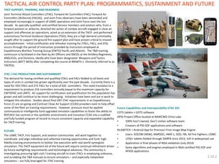 TACP SUPPORT, TRAINING, AND READINESS 
Joint Terminal Attack Controllers (JTAC), Forward Air Controllers (FAC), Forward Air Controllers (Airborne) (FAC(A)), and Joint Fires observers have been demanded and employed increasingly in support of USMC operations and Joint Force over the last decade. As specially qualified and certified Service members and aviators who, from a forward position or airborne, directed the action of combat aircraft engaged in close air support and offensive air operations, acted as an extension of the TACP, and performed autonomous Terminal Guidance Operations (TGO), they are a high demand commodity sought after to support the ground fire support plan and have proven critical to mission accomplishment. Initial certification and refresher training for JTACs, FACs, and JFOs occurs through the period of instruction provided by instructors employed at Expeditionary Warfare Training Group (EWTG) Pacific and Atlantic. The T&R training continuum is facilitated in the fleet by Air Officers and SNCOs at the Artillery Regiments, ANGLICOs, and Divisions, ideally who have been designated Weapons and Tactics Instructors (8077 MOS) after completing the course at MAWTS-1 (formerly referred to as TACP(I)). 
JTAC / FAC PRODUCTION AND SUSTAINMENT 
The demand for having certified and qualified JTACs and FACs fielded to all levels and types of units in combat has grown significantly over the past decade. Currently there is a need for 354 JTACs and 272 FACs for a total of 626 controllers. This need translates to a requirement to produce 216 controllers annually (equal to the maximum capacity for EWTGPAC and LANT). Air support for certification and qualification for the population has grown and will continue to be more challenging. Initiatives have been and are in work to mitigate this situation. Studies about Post-OEF JTAC requirements in an Expeditionary Force 21 are on-going and Contract Close Air Support (CCAS) providers exist to help offset some of the fleet air training requirements. However, pressure must be applied continuously to intelligently fund upgraded simulator capabilities to foster the ability to REPLACE live controls in the synthetic environment and transition CCAS into a codified and fully funded program of record to insure consistent capacity and expanded capability for TACP training. 
FUTURE 
The USMC TACP, Fire Support, and aviation communities will work together to coordinate and align individual and collective training opportunities and fund high fidelity training environments to bolster live execution with real-world synergistic simulation. The TACP equipment kit of the future will require continual refinement driven by future warfighting requirements and technological advances. The community is investigating procuring light civil / training aircraft to train JTACs in employing ordnance, and scrubbing the T&R manuals to ensure simulators – and especially networked simulators – are fully leveraged for JTAC training. 
Future Capabilities and Interoperability (JTAC Kit) 
COTS tablets + GOTS software 
DPSS Project Office located at NAWCWD China Lake 
•100% Gov’t owned, Gov’t civilian software team 
•Creators of PSS-SOF applications and software 
KILSWITCH = Android App for Precision Fires Image Map Engine 
•Users: SOCOM (NSW), MARSOC, HMX-1, DOS, FBI, AZ Fire Fighters, USMC 
•1250+ tablets fielded through DARPA since 2012, still in widespread use 
•Application in final phases of NGA validation (July 2014) 
•Same algorithms and engines employed in NGA certified PSS-SOF and APASS applications. 
TACTICAL AIR CONTROL PARTY PLAN: PROGRAMMATICS, SUSTAINMENT AND FUTURE 
2.10.2  