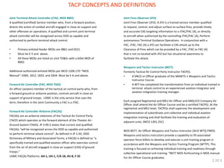 Joint Terminal Attack Controller (JTAC, MOS 8002) 
A qualified (certified) Service member who, from a forward position, 
directs the action of combat aircraft engaged in close air support and 
other offensive air operations. A qualified and current joint terminal 
attack controller will be recognized across DOD as capable and 
authorized to perform terminal attack control. 
•Primary enlisted feeder MOSs are 0861 and 0321. 
•Must be E-5 and above. 
•All these MOSs are listed on Unit TO&Es with a billet MOS of 8002. 
Additional authorized enlisted MOSs per MCO 1200.17D “MOS 
Manual”: 0369, 1812, 1833, and 1834. Must be E-6 and above. 
Forward Air Controller (FAC, MOS 7502) 
An officer (aviator) member of the tactical air control party who, from 
a forward ground or airborne position, controls aircraft in close air 
support of ground troops. USMC is the only service that uses the 
term, therefore in the Joint Community a FAC is a JTAC. 
Forward Air Controller Airborne (FAC(A)) 
FAC(A)s are an airborne extension of the Tactical Air Control Party 
(TACP) which operates as the forward element of the Theater Air- 
Ground System (TAGS). JP 3-09.3 states that current and qualified 
FAC(A)s “will be recognized across the DOD as capable and authorized 
to perform terminal attack control”. As defined in JP 1-02, DOD 
Dictionary of Military and Associated Terms, a FAC(A) is defined as “a 
specifically trained and qualified aviation officer who exercises control 
from the air of aircraft engaged in close air support (CAS) of ground 
troops.” 
USMC FAC(A) Platforms: AH-1, UH-1, F/A-18, AV-8, F-35 
Joint Fires Observer (JFO) 
Joint Fires Observer (JFO). A JFO is a trained service member qualified 
to request, control, and adjust surface-to-surface fires, provide timely 
and accurate CAS targeting information to a JTAC/FAC (A), or directly 
to aircraft when authorized by the controlling JTAC/FAC (A), Perform 
autonomous Terminal Guidance Operations. In conjunction with a 
FAC, JTAC, FAC (A) a JFO can facilitate a CAS attack up to the 
Clearance of Fires which can be provided by a FAC, JTAC or FAC (A) 
that is not co-located with JFO but has situational awareness to 
facilitate the attack. 
Weapons and Tactics Instructor (8077) 
Formerly Tactical Air Control Party Instructor TACP(I). 
•A SNCO or Officer graduate of the MAWTS-1 Weapons and Tactics Instructor Course. 
•A WTI has completed the transformation from an individual trained in terminal attack control to an experienced aviation integrator and aviation integration training manager. 
Each assigned Regimental and MEU Air Officer and ANGLICO Company Air Officer shall attend the Air Officer Course and be a certified TACP(I). At the regimental and MEU level, TACP(I)s shall supervise the development and 
implementation of subordinate unit collective and individual aviation 
integration training and shall facilitate the training and evaluation of 
adjacent units. (MCO 1301.25C) 
MOS 8077, Air Officer Weapons and Tactics Instructor (AirO WTI)) FMOS. 
Weapons and tactics instructors provide a capability to fill associated 
operator force billets to develop and execute a unit training program in 
accordance with the Weapons and Tactics Training Program (WTTP). This 
training is focused on achieving individual training and readiness through 
collective operational unit training. *8077 MOS forthcoming in MOS manual 
For Air Officer Course graduates. 
TACP CONCEPTS AND DEFINITIONS 
2.10.3  