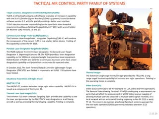 Target Location, Designation and Handoff System (TLDHS) 
TLDHS is refreshing hardware and software to enable an increase in capability with the SLATE (Smaller Lighter Ancillary TLDHS Equipment) kit and Strikelink software version 1.2, with the goal of providing a better user interface. 
TLDHS has also assumed responsibility for the hand-held video downlink requirement and began fielding this capability in FY 2013 with several Soldier ISR Reciever (SIR) versions 2.0 and 2.5. 
Common Laser Range Finder (CLRF)/Vector 21 
The Common Laser Rangefinder - Integrated Capability (CLRF-IC) will combine the components of the current CLRF in to a smaller lighter device. Fielding of this capability is slated for FY 2016. 
Portable Laser Designator Rangefinder (PLDR) 
The PLDR replaced the interim laser designator, the Ground Laser Target Designator II, beginning in January 08. The PLDR provides a laser designation capability out to 5000m at a reduced weight than previous lesser equipment. Redistribution of PLDRs and GLTD IIs is continuous to ensure units have a laser designation capability until production can increase to expected rates. 
In October 2011, The Joint Terminal Attack Controller Lightweight Target Designator (JTAC-LTD) was fielded in response to an UUNS. 150 systems have been fielded. 
Situational Awareness and Night Vision 
AN/PVS-17/14 
The AN/PVS-17 provides extended range night vision capability. AN/PVS-14 is issued as a component of the Vector 21. 
Thermal Laser Spot Imager (TLSI) 
The Kollsman TLSI with Enhanced Targeting Sight provides the capability to see the laser spot generated by the FAC/JTAC’s laser designator or a self-lasing aircraft as well as providing thermal imaging capability. Fielding is complete. 
TACTICAL AIR CONTROL PARTY FAMILY OF SYSTEMS 
Thermal Imager 
The Kollsman Long Range Thermal Imager provides the FAC/JTAC a long range target location capability for both day and night operations. Fielding to the operating forces is complete. 
Video Scout (VS) 
Video Scout continues to be the standard for COC video downlink operations. The Remote Video Viewing Terminal (RVVT) is undergoing a requirements re- write that will affect the procurement of a COC Video receiver capable of allowing multiple users to subscribe to multiple video signals received, on a local network with an anticipated fielding beginning in late FY 2013 or early FY 14. The intent is to maintain a technical Family of systems approach for the non-static operator (TLHDS operators) and static operators (COC operators). 
2.10.14  