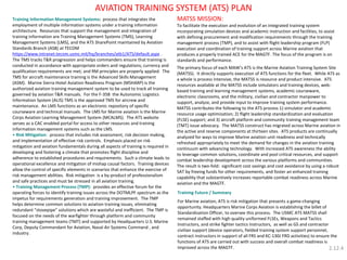 MATSS MISSION: To facilitate the execution and evolution of an integrated training system incorporating simulation devices and academic instruction and facilities, to assist with defining procurement and modification requirements through the training management process (TMP), and to assist with flight leadership program (FLP) execution and coordination of training support across Marine aviation that produces a properly trained ACE for the MAGTF. The focus of the program is on standards and performance. The primary focus of each MAW’s ATS is the Marine Aviation Training System Site (MATSS). It directly supports execution of ATS functions for the fleet. While ATS as a whole is process intensive, the MATSS is resource and product intensive. ATS resources available at the MATSS include simulators and training devices, web- based training and learning management systems, academic courseware, electronic classrooms, and the military, civilian and contractor manpower to support, analyze, and provide input to improve training system performance. MATSS contributes the following to the ATS process 1) simulator and academic resource usage optimization; 2) flight leadership standardization and evaluation (FLSE) support; and 3) aircraft platform and community training management team (TMT) issue advocacy. The MATSS construct has migrated across Marine aviation in the active and reserve components at thirteen sites. ATS products are continually analyzed for ways to improve Marine aviation unit readiness and technically refreshed appropriately to meet the demand for changes in the aviation training continuum with advancing technology. With increased ATS awareness the ability to leverage common solutions, coordinate and pool critical resources, and support combat leadership development across the various platforms and communities. The result is two-fold: significant cost savings and cost avoidance by using a robust SAT by freeing funds for other requirements, and foster an enhanced training capability that substantively increases reportable combat readiness across Marine aviation and the MAGTF. 
Training Information Management Systems: process that integrates the employment of multiple information systems under a training information architecture. Resources that support the management and integration of training information are Training Management Systems (TMS), Learning Management Systems (LMS), and the ATS SharePoint maintained by Aviation Standards Branch (ASB) at TECOM https://www.intranet.tecom.usmc.mil/hq/branches/atb1/ATS/default.aspx . The TMS tracks T&R progression and helps commanders ensure that training is conducted in accordance with appropriate orders and regulations; currency and qualification requirements are met; and RM principles are properly applied. The TMS for aircraft maintenance training is the Advanced Skills Management (ASM). Marine Sierra-Hotel Aviation Readiness Program (MSHARP) is the authorized aviation training management system to be used to track all training governed by aviation T&R manuals. For the F-35B the Autonomic Logistics Information System (ALIS) TMS is the approved TMS for aircrew and maintenance. An LMS functions as an electronic repository of specific courseware and technical manuals. The LMS for Marine aviation is the Marine Corps Aviation Learning Management System (MCALMS). The ATS website serves as a CAC enabled portal for access to other resources and training information management systems such as the LMS. 
• Risk Mitigation: process that includes risk assessment, risk decision making, and implementation of effective risk controls. Emphasis placed on risk mitigation and aviation fundamentals during all aspects of training is required in developing and fostering a climate that promotes flight discipline and adherence to established procedures and requirements. Such a climate leads to operational excellence and mitigation of mishap causal factors. Training devices allow the control of specific elements in scenarios that enhance the exercise of risk management abilities. Risk mitigation is a by-product of professionalism and safe practices and must be stressed in all aviation training. 
• Training Management Process (TMP): provides an effective forum for the operating forces to identify training issues across the DOTMLPF spectrum as the impetus for requirements generation and training improvement. The TMP helps determine common solutions to aviation training issues, eliminating redundant “stovepipe” solutions which are wasteful and inefficient. The TMP is focused on the needs of the warfighter through platform and community training management teams (TMT) and supported by Headquarters U.S. Marine Corp, Deputy Commandant for Aviation, Naval Air Systems Command , and industry. 
Training Future / Summary 
For Marine aviation, ATS is risk mitigation that presents a game-changing opportunity. Headquarters Marine Corps Aviation is establishing the billet of Standardization Officer, to oversee this process. The USMC ATS MATSS shall remained staffed with high quality uniformed FLSEs, Weapons and Tactics Instructors, and strike fighter tactics Instructors, as well as GS and contractor civilian support (device operators, fielded training system support personnel, contract instructors in support of all FRS and KC-130J FRD activities) to ensure the functions of ATS are carried out with success and overall combat readiness is improved across the MAGTF. 
AVIATION TRAINING SYSTEM (ATS) PLAN 
2.12.4  