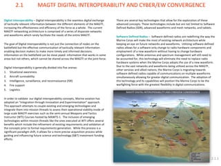 Digital Interoperability – Digital Interoperability is the seamless digital exchange of tactically relevant information between the different elements of the MAGTF, increasing the effectiveness and efficiency of the force as a whole. The current MAGTF networking architecture is comprised of a series of disparate networks and waveforms which rarely facilitate the needs of the entire MAGTF. The goal of Digital Interoperability is not just the connection of nodes on the battlefield but the effective communication of tactically relevant information enabling decision makers to make more timely and informed decisions. Information on the battlefield can be stove piped: information that works in some areas but not others, which cannot be shared across the MAGTF or the joint force. Digital Interoperability is generally divided into five arenas: 
1.Situational awareness 
2.Aircraft survivability 
3.Intelligence, surveillance, and reconnaissance (ISR) 
4.Fire support 
5.Logistics In order to validate our digital interoperability concepts, Marine aviation has adopted an “Integration through Innovation and Experimentation” approach. This approach attempts to couple existing and emerging technologies and integrate them into mission threads to assess their operational viability inside of large scale MAGTF exercises such as the semi-annual Weapons and Tactics Instructor (WTI) Courses hosted by MAWTS-1. The inclusion of emerging technologies within mission threads like the ones executed at WTI offers several benefits which include the refinement of existing requirements and validation of the concepts prior to formal requirements generation. While this process is a significant paradigm shift, it allows for a more precise acquisition process while guiding and influencing future science and technology (S&T) investment funding efforts. 
2.1 MAGTF DIGITAL INTEROPERABILITY AND CYBER/EW CONVERGENCE 
There are several key technologies that allow for the exploration of these advanced concepts. These technologies include but are not limited to Software Defined Radios (SDR), advanced waveforms and mesh networks, and tablets. Software Defined Radios – Software defined radios are redefining the way the Marine Corps will make the most of existing network architecture while keeping an eye on future networks and waveforms. Utilizing software defined radios allows for a software only change to radio hardware components and employment of a new waveform without having to change hardware configurations. While antennas and spectrum management will still need to be accounted for, this technology will eliminate the need to replace radio hardware systems when the Marine Corps adopts the use of a new waveform. Due to the vast networks and waveforms being utilized across the MAGTF, other services and allied nations, the Marine Corps is migrating towards software defined radios capable of communications on multiple waveforms simultaneously allowing for greater digital communication. The adoption of this technology and its capabilities will position the Marine Corps to be the warfighting force with the greatest flexibility in digital communications. 
2.1.1  
