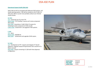 OSA ASE PLAN 
Operational Support Airlift (OSA) ASE: 
Select OSA aircraft are equipped with defensive ECM systems, and missile warning systems. ASE will be installed on all UC-12W, UC- 35D and C-20G to counter man-portable surface-to-air infrared missile threats. 
UC-35D: 
TTP: Continued use of current TTP. 
NEAR TERM: FY12 funding 1 reserve and 3 active component ASE installs. 
MID TERM: Acquisition of AAR 57/ALE 47 system for remaining 4 active component UC-35D aircraft. 
LONG TERM: Sustainment and upgrade of ASE systems. 
UC-12W: 
TTP: Development of TTP. Acquire and integrate 3rd ALE-47 dispenser, integrate forward firing kinematic flare retrofit for 6 x Block 1 aircraft. 
MID TERM: Acquire remaining UC-12W with three dispenser configuration. 
C-20G: 
TTP: None. 
NEAR TERM: AN/AAR-54 
MID TERM: Sustainment and upgrade of ASE system. 
NEAR TERM: FY14-18 
MID TERM: FY18-22 
LONG TERM: FY22+ 
2.14.6  
