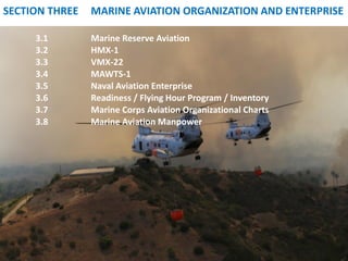 SECTION THREE 
MARINE AVIATION ORGANIZATION AND ENTERPRISE 
3.1 
Marine Reserve Aviation 
3.2 
HMX-1 
3.3 
VMX-22 
3.4 
MAWTS-1 
3.5 
Naval Aviation Enterprise 
3.6 
Readiness / Flying Hour Program / Inventory 
3.7 
Marine Corps Aviation Organizational Charts 
3.8 
Marine Aviation Manpower  