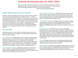 THEATER SECURITY COOPERATION: 4TH MAW remains postured to provide forces to meet combatant commander demand for forces in support of our allies and partner nations around the globe. Recent deployments included units and individual augments in support of SPMAGTF Africa, SPMAGTF Crisis Response, and Africa Partnership Station 2013. PRE-DEPLOYMENT TRAINING: 4TH MAW will continue to support training for units preparing for deployment. Examples include recurring support for the Integrated Training Exercises (ITX) aboard MCAGCC Twentynine Palms, California and MARSOC’s Exercise Raven at both East and West Coast training venues . OPLANS/CONPLANS: 4TH MAW remains postured to support both OPLAN/CONPLAN exercises and contingency operations. 4th MAW’s Aviation Command and Control Team (AC2T) trains and regularly deploys detachments and individual augments in support of CENTCOM Combined Air Operations Center (CAOC) requirements to include Battle Director and Marine Liaison Officer billets. Additionally, 4th MAW supports 1st MAW exercises throughout the PACOM AOR. Recent examples include Exercises Ulchi Freedom Guardian and Key Resolve. STAFFS: 4TH MAW remains postured to provide highly-qualified individual staff officers to augment and reinforce JTF, MARFOR, MEF, MEB and MEU command elements in support of the current fight. SHOCK ABSORBER: 4TH MAW conducts daily distributed operations and serves as the “shock absorber” for the active MAWS by providing regular frag support for all three MEFs, MARSOC, and TECOM. 4TH MAW is the model for developing enduring and habitual relationships with active component forces. 
RESERVE INTEGRATION AND THE TOTAL FORCE 
AUGMENT, REINFORCE AND SUSTAIN THE ACTIVE COMPONENT 
4TH MAW’s mission is to augment, reinforce, and sustain the active component with an operational aircraft wing under a total force construct. In order to maintain the total force, Reserve aviation must be postured to meet Combatant commander requirements on an immediate, sustained and enduring basis. With the draw-down, sequestration, and fiscal austerity in full swing, Reserve aviation units must be fully prepared for the current fight , creating options and decision space for the Commandant and national leaders. 4TH MAW will remain postured as an operational aircraft wing, prepared to “fight today’s fight with today’s forces” as an integrated member of America’s expeditionary force in readiness. 
LINES OF OPERATION 
In addition to its role as a force provider for aviation operations around the globe, 4TH MAW units remain engaged in providing support along predefined lines of operation to include: 
THE CURRENT FIGHT: 4TH MAW will continue to integrate and deploy aviation forces in support of the current fight to meet our national security objectives. 4TH MAW will aggressively man, train, and equip units for expeditious deployment and sustained combat operations as directed by the Commandant of the Marine Corps. Recent examples include sustained VMR UC-35D and UC- 12W deployments in support of combat operations in Afghanistan and VMGR operations across the globe in support of overseas contingency operations. 
UNIT DEPLOYMENT PROGRAM: 4TH MAW will support the Unit Deployment Program (UDP) by providing OPTEMPO relief for the active component as required. Recent examples include the HMH-772 and VMFA-112 deployments to MCAS Futenma and MCAS Iwakuni, Japan in FY2014. 
“We will employ a total force approach to meet the Marine Corps’ force generation requirements. We will pursue policies and operational practices to better develop and access the skill, knowledge, and expertise of Marines in the reserve component.” -Marine Corps Vision and Strategy 2025 
3.1.2  
