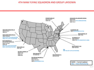 4TH MAW FLYING SQUADRON AND GROUP LAYDOWN 
STEWART ANGB, NY 
MAG-49 DET A 
VMGR-452 
MCAS MIRAMAR, CA SITE SUPPORT (MIRAMAR) VMFAT-101 SAU VMM-764 HMH-769 (-) (FY23 ACTIVATION) VMFA-134 (FY30 ACTIVATION) 
NEW ORLEANS, LA 4TH MAW HQ 
NAS JRB FT WORTH, TX MAG-41 HQ VMFA-112 VMGR-234 
NAS PENSACOLA, FL MATSG-42 HQ 
MCAS YUMA, AZ VMFT-401 
JB McGUIRE-DIX-LAKEHURST (JB MDL) MAG-49 HQ HMLA-773 (-) (FY16 CONSOLIDATION) HMH-772 (-) 
NS NORFOLK, VA MAG-49 DET B HMM-774 (FY16 TRANSITION TO VMM) 
JB ANDREWS, MD 
VMR-5 (REDESIGNATE IN FY15) 
NAS JRB NEW ORLEANS, LA MAG-49 DET C HMLA-773 DET A VMR-4 (REDESIGNATE FY15) 
MCB CAMP PENDLETON, CA MAG-41 DET A VMU-4 (-) MCAS CAMP PENDLETON, CA HMLAT-303 SAU MAG-41 DET A (FY16 RELOCATION) HMLA-775 (-) (FY17 ACTIVATION) 
MCAS CHERRY PT, NC VMAT-203 SAU 
MCB QUANTICO, VA HMX-1 SAU 
BLACK = Current Laydown Blue = Future Restructuring 
TBD VMFT-401 DET A (FY15 ACTIVATION) 
3.1.7  