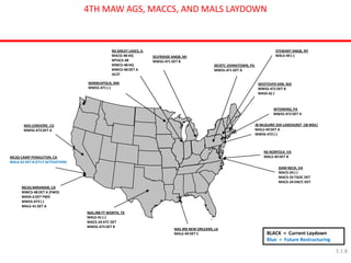 MCAS CAMP PENDLETON, CA MALS-41 DET B (FY17 ACTIVATION) 
NS GREAT LAKES, IL 
MACG-48 HQ 
MTACS-48 
MWCS-48 HQ 
MWCS-48 DET A 
AC2T 
SELFRIDGE ANGB, MI MWSS-471 DET B 
MCAS MIRAMAR, CA MWCS-48 DET A (FWD) MASS-6 DET FWD MWSS-473 (-) MALS-41 DET A 
MCRTC JOHNSTOWN, PA MWSS-471 DET A 
WYOMING, PA MWSS-472 DET A 
WESTOVER ARB, MA MWSS-472 DET B MASS-6(-) 
DAM NECK, VA MACS-24 (-) MACS-24 TAOC DET MACS-24 EW/C DET 
BLACK = Current Laydown 
Blue = Future Restructuring 
NAS LEMOORE, CA MWSS-473 DET A 
NAS JRB FT WORTH, TX MALS-41 (-) MACS-24 ATC DET MWSS-473 DET B 
NAS JRB NEW ORLEANS, LA MALS-49 DET C 
NS NORFOLK, VA MALS-49 DET B 
JB McGUIRE-DIX-LAKEHURST (JB MDL) MALS-49 DET A MWSS-472 (-) 
STEWART ANGB, NY MALS-49 (-) 
4TH MAW AGS, MACCS, AND MALS LAYDOWN 
MINNEAPOLIS, MN 
MWSS-471 (-) 
3.1.8  