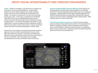 Tablets – Tablets are emerging as the fastest way to integrate new information sources into aircraft platforms. All new aviation platforms come with highly integrated and complex operating systems that require years of development and testing prior to fielding. This process is necessary but is not only time consuming but also very costly. In many cases, incorporation of a federated tablet offers the aircrew or embarked Marines with new and relevant information without having to make modification to these operating systems. This method of integration also allows for rapid modification to a particular application without significant testing to determine the impact on the aircrafts systems. Industry and general aviation have been successfully employing this model for years. Ground forces, upon exiting an aircraft, will have greater situational awareness than ever before, having followed the course of the flight, the landing zone evaluation, and enemy and friendly force disposition. Once on the ground, infantry forces will remain linked to the rest of the MAGTF, and to the aviation force, by digital interoperability and a robust and flexible network architecture. 
MAGTF DIGITAL INTEROPERABILITY AND CYBER/EW CONVERGENCE 
Electronic Kneeboard (EKB) / Electronic Flight Bag- These programs are being developed to bring tactically relevant applications to the tablet environment while also addressing administrative issues such as paperless publications. Digitally Aided Close Air Support (DACAS) applications like KILSWITCH (pictured below) are being further developed with operator inputs to ensure the maximum applicability before implementation. Refer to DACAS section for further information. Cyber/Electronic Warfare Convergence– One of the fastest evolving portions of Digital Interoperability involves efforts in the Cyber/Electronic Warfare Convergence concept. Airborne networking and the Marine Corps’ increased ability to “Maneuver within Spectrum” has enabled the Marine Corps to explore other concepts like advanced Cyber/EW payloads aboard manned and unmanned platforms. 
2.1.3  