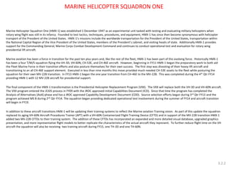 Marine Helicopter Squadron One (HMX-1) was established 1 December 1947 as an experimental unit tasked with testing and evaluating military helicopters when rotary wing flight was still in its infancy. Founded to test tactics, techniques, procedures, and equipment, HMX-1 has since then become synonymous with helicopter transport of the President of the United States. HMX-1’s missions include the worldwide transportation for the President of the United States, transportation within the National Capital Region of the Vice President of the United States, members of the President’s cabinet, and visiting heads of state. Additionally HMX-1 provides support for the Commanding General, Marine Corps Combat Development Command and continues to conduct operational test and evaluation for rotary wing presidential lift aircraft. 
Marine aviation has been a force in transition for the past ten plus years and, like the rest of the fleet, HMX-1 has been part of this evolving force. Historically HMX-1 has been a four T/M/S squadron flying the VH-3D, VH-60N, CH-53E, and CH-46E aircraft. However, beginning in FY11 HMX-1 began the preparatory work to both aid the Fleet Marine Force in their transition efforts and also posture themselves for their own success. The first step was divesting of their heavy lift aircraft and transitioning to an all CH-46E support element. Executed in less than nine months this move provided much needed CH-53E assets to the fleet while posturing the squadron for their own MV-22B transition. In FY13 HMX-1 began the one year transition from CH-46E to the MV-22B. This was completed during the 4th Qtr FY14 providing HMX-1 with 12 MV-22B aircraft for presidential support. 
The final component of the HMX-1 transformation is the Presidential Helicopter Replacement Program (VXX). The VXX will replace both the VH-3D and VH-60N aircraft. The VXX program entered the JCIDS process in FY09 with the JROC approved Initial Capabilities Document (ICD). Since that time the program has completed the Analysis of Alternatives (AoA) phase and has a JROC approved Capability Development Document (CDD). Source selection efforts began during 3rd Qtr FY13 and the program achieved MS B during 2nd Qtr FY14. The squadron began providing dedicated operational test involvement during the summer of FY14 and aircraft transition will begin in FY19. 
In addition to these aircraft transitions HMX-1 will be updating their training systems to reflect the Marine aviation Training vision. As part of this update the squadron replaced its aging VH-60N Aircraft Procedures Trainer (APT) with a VH-60N Containerized Flight Training Device (CFTD) and in support of the MV-22B transition HMX-1 added two MV-22B CFTDs to their training system. The addition of these CFTDs has incorporated an expanded and more detailed visual database, upgraded graphics presentation, and more representative flight models to better replicate the characteristics of the actual aircraft they represent. To further reduce flight time on the VH aircraft the squadron will also be receiving two training aircraft during FY15, one TH-3D and one TH-60N. 
MARINE HELICOPTER SQUADRON ONE 
3.2.2  