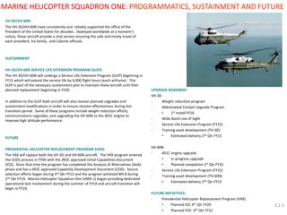 VH-3D/VH-60N: 
The VH-3D/VH-60N have consistently and reliably supported the office of the President of the United States for decades. Deployed worldwide at a moment’s notice, these aircraft provide a vital service ensuring the safe and timely travel of each president, his family, and Cabinet officials. 
SUSTAINMENT 
VH-3D/VH-60N SERVICE LIFE EXTENSION PROGRAM (SLEP): 
The VH-3D/VH-60N will undergo a Service Life Extension Program (SLEP) beginning in FY15 which will extend the service life by 4,000 flight hours (each airframe). This SLEP is part of the necessary sustainment plan to maintain these aircraft until their planned replacement beginning in FY20. 
In addition to the SLEP both aircraft will also receive planned upgrades and sustainment modifications in order to ensure mission effectiveness during this transition period. Some of these programs include weight reduction efforts, communications upgrades, and upgrading the VH-60N to the 401C engine to improve high altitude performance. 
FUTURE 
PRESIDENTIAL HELICOPTER REPLACEMENT PROGRAM (VXX): 
The VXX will replace both the VH-3D and VH-60N aircraft. The VXX program entered the JCIDS process in FY09 with the JROC approved Initial Capabilities Document (ICD). Since that time the program has completed the Analysis of Alternatives (AoA) phase and has a JROC approved Capability Development Document (CDD). Source selection efforts began during 3rd Qtr FY13 and the program achieved MS B during 2nd Qtr FY14. Marine Helicopter Squadron One (HMX-1) began providing dedicated operational test involvement during the summer of FY14 and aircraft transition will begin in FY19. 
UPGRADE ROADMAP: 
VH-3D 
-Weight reduction program 
-Abbreviated Cockpit Upgrade Program 
•1st install FY16 
-Wide Band Line of Sight 
-Service Life Extension Program (FY15) 
-Training asset development (TH-3D) 
•Estimated delivery 2nd Qtr FY15 
VH-60N 
-401C engine upgrade 
•In-progress upgrade 
•Planned completion 1st Qtr FY16 
-Service Life Extension Program (FY15) 
-Training asset development (TH-60N) 
•Estimated delivery 2nd Qtr FY15 
FUTURE INITIATIVES: 
-Presidential Helicopter Replacement Program (VXX) 
•Planned IOC 4th Qtr FY20 
•Planned FOC 4th Qtr FY22 
MARINE HELICOPTER SQUADRON ONE: PROGRAMMATICS, SUSTAINMENT AND FUTURE 
3.2.3  