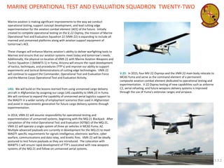 MARINE OPERATIONAL TEST AND EVALUATION SQUADRON TWENTY-TWO 
Marine aviation is making significant improvements to the way we conduct operational testing, support concept development, and lead cutting edge experimentation for the aviation combat element (ACE) of the future. Initially created to complete operational testing on the V-22 Osprey, the mission of Marine Operational Test and Evaluation Squadron 22 (VMX-22) is expanding to include all manned and unmanned platforms along with aviation support equipment of tomorrow’s ACE. These changes will enhance Marine aviation’s ability to deliver warfighting tools to Marines and ensure that our aviation systems meet today and tomorrow’s needs. Additionally, the physical co-location of VMX-22 with Marine Aviation Weapons and Tactics Squadron 1 (MAWTS-1) in Yuma, Arizona will ensure the rapid development of tactics, techniques, and procedures (TTP’s) and improve our ability to support experiments and tactical demonstrations of cutting edge technologies. VMX-22 will continue to support the Commander, Operational Test and Evaluation Force and the Marine Corps Operational Test and Evaluation Activity. UAS: We will build on the lessons learned from using unmanned cargo delivery aircraft in Afghanistan by assigning our cargo UAS capability to VMX-22 in Yuma. We will continue to expand the capability of unmanned aerial logistics support to the MAGTF in a wider variety of employment scenarios than used in Afghanistan and assist in requirements generation for future cargo delivery systems through experimentation. In 2014, VMX-22 will assume responsibility for operational testing and experimentation of unmanned systems, beginning with the MQ-21 Blackjack. After completion of the Initial Operational Test and Evaluation (IOT&E) of the MQ-21, VMX-22 will operate a single system of three air vehicles in MCAS Yuma, AZ. Multiple advanced payloads are currently in development for the MQ-21 to meet MAGTF specific requirements for signals intelligence, electronic warfare, cyber warfare, communications and data relay, and kinetic fires. VMX-22 will be ideally postured to test future payloads as they are introduced. The colocation with MAWTS-1 will ensure rapid development of TTP’s associated with new weapons systems of the MQ-21 and follow-on unmanned aerial systems. 
V-22: In 2015, four MV-22 Ospreys and the VMX-22 main body relocate to MCAS Yuma and serve as the command element of a permanent composite aviation combat element dedicated to operational testing and experimentation. V-22 Osprey testing of new capabilities such as airborne C2, aerial refueling, and future weapons delivery systems is improved through the use of Yuma’s extensive ranges and airspace. 
3.3.2  