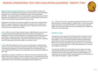 Marine Air Command and Control Systems: Concurrent with the standup of a dedicated UAS test capability, Marine aviation is improving the way we test MACCS equipment such as CAC2S and the TPS-80 Ground/Air Task Oriented Radar (G/ATOR). By assigning VMX-22 as the lead squadron supporting testing on MACCS equipment, we ensure that future C2 systems can operate effectively with the rest of the rest of the MAGTF and meet Marine aviation needs. 
Additionally, the standup of a permanent MACCS test organization collocated with MAWTS-1 supports evaluation of future MACCS concepts such as the Marine Air Operations Center, merging the traditional Tactical Air Operations Center (TAOC) with the Direct Air Support Center (DASC). 
CH-53: VMX-22’s two CH-53E aircraft will remain at MCAS New River and continue to support operational and developmental testing. VMX-22 will support the development of the CH-53K by participation in integrated testing at Sikorsky’s West Palm Beach, FL facility and assist in the training and standup of our first CH-53K fleet squadron in MCAS New River. Once the CH-53K fleet introduction is complete, the CH-53 detachment will join the VMX-22 main body in Yuma. 
F-35B: VMX-22 Det Edwards is in the process of accepting four F-35B Lightning II aircraft, to start spin-up training for operational testing scheduled to begin in 2015. The detachment will grow to six aircraft and support the Joint Operational Test Team in Edwards AFB through the Initial Operational Test and Evaluation (IOT&E) of the F-35B. 
Following the completion of IOT&E, the F-35Bs will transition from Edwards AFB to MCAS Yuma to join the VMX-22 aviation combat element. The detachment will also support initial tactics development as new software capabilities are introduced and support Marine Corps Initial Operating Capability standup of VMFA-121. 
H-1: In 2015, AH-1 and UH-1 operational testing will relocate from VX-9 at NAS China Lake, CA and join VMX-22 in MCAS Yuma, AZ. By co-locating our Venom and Viper test aircraft with VMX-22, we improve the integrated MAGTF ACE testing and support the continued development of digital fires systems for rotary wing assets. 
New River to Yuma 
Improvements to the way we test and develop tactics for Marine aircraft and aviation systems will have a long lasting positive contribution to the future MAGTF. The current VMX-22 support for digital interoperability tactical demonstrations and support for long range raids by the Infantry Officers Course are two examples of how we can best use our operational test aircraft and skilled personnel to make rapid developments in the way we will fight our future wars. 
The relocation of VMX-22 from New River to Yuma is about more than simply finding efficiencies by the integration of test platforms, it is about ensuring that our aircraft and weapons systems can fight together as a single team with increased lethality, improved safety, and incorporation of cutting edge technologies to support the MAGTF. 
MARINE OPERATIONAL TEST AND EVALUATION SQUADRON TWENTY-TWO 
3.3.3  
