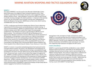 MAWTS-1 
The origin of MAWTS-1 may be traced to the aftermath of World War II when Marine pilots were first assigned to Navy Composite Squadrons (VCs). These squadrons, operating from shore bases and carriers, were assigned the special weapons delivery mission. Special Weapons Training Units (SWTUs) were formed to provide necessary training to the attack squadrons. In response to their growing mission, the size of the SWTUs was increased, and they were redesignated as Marine Air Weapons Training Units, MAWTULant at Cherry Point, North Carolina, and MAWTUPac at El Toro, California. 
In 1975, a study group was formed at Headquarters Marine Corps to determine requirements for the enhancement and standardization of aviation training. A series of recommendations, labeled as numbered projects, were made to the head of Marine aviation and to CMC in early 1976. Project 19 recommended establishment of the Weapons and Tactics Training Program (WTTP) for all of Marine aviation. The cornerstone of the WTTP was the development of a graduate-level Weapons and Tactics Instructor (WTI) Course and the placement of WTI graduates in training billets in every tactical unit in Marine Corps aviation. Consolidated WTI Courses were subsequently conducted at Marine Corps Air Station, Yuma, Arizona, by a combined MAWTU staff in May 1977 and February 1978. Due to the overwhelming success of the consolidated WTI Courses, the Commandant of the Marine Corps commissioned Marine Aviation Weapons and Tactics Squadron One at Marine Corps Air Station, Yuma, Arizona, on 1 June 1978. 
MAWTS-1’s mission is to provide standardized graduate-level advanced tactical training for Marine aviation and assists in the development and employment of aviation weapons and tactics. Advanced tactical training is accomplished through two Weapons and Tactics Instructor (WTI) Courses and two Marine Division Leader Tactics Courses each year, as well as home station fleet support throughout the year. MAWTS-1 provides assistance to Headquarters Marine Corps, industry, and the Systems Commands in the development and employment of aviation weapons and tactics through the Aviation Development, Tactics and Evaluation (ADT&E) department. ADT&E’s enduring mission to develop weapon systems requirements, create concepts of operation, manage Marine aviation doctrine, and conduct tactical demonstrations (TACDEMOs) of advanced emerging concepts keeps Marine aviation engaged at the forefront of combat tactics. 
Among these is the convergence of cyber and electronic warfare. MAWTS-1 is currently pursuing new and innovative techniques in the application of both kinetic and non-kinetic combined arms in support of MAGTF objectives. The WTI course integrates the Cyber Electronic Warfare Coordination Cell (CEWCC) to plan and execute non-kinetic fires supporting major evolutions throughout the WTI course. 
Centers of Excellence 
MAWTS-1 is partnering with MCTOG and MCLOG to create a MAGTF Weapons School environment, responsible for the development of individual advanced tactical training, as well as exercise design for the MAGTF Training Program. This construct creates both an individual and collective training environment based on a MEB-level construct, allowing our Marines to train in an O PLAN-informed environment and perform with acumen across the spectrum of conflict. Additionally, the combined arms integration of the WTI course and Talon exercise (TALONEX) continues to provide exceptional infantry battalion live fire training as part of the MAGTF Training Program. 
MARINE AVIATION WEAPONS AND TACTICS SQUADRON ONE 
3.4.2  