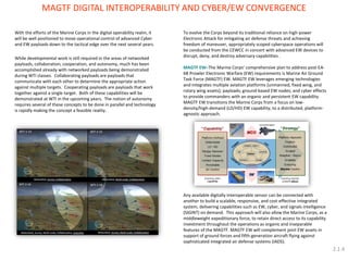 With the efforts of the Marine Corps in the digital operability realm, it will be well positioned to move operational control of advanced Cyber and EW payloads down to the tactical edge over the next several years. While developmental work is still required in the areas of networked payloads, collaboration, cooperation, and autonomy, much has been accomplished already with networked payloads being demonstrated during WTI classes. Collaborating payloads are payloads that communicate with each other to determine the appropriate action against multiple targets. Cooperating payloads are payloads that work together against a single target. Both of these capabilities will be demonstrated at WTI in the upcoming years. The notion of autonomy requires several of these concepts to be done in parallel and technology is rapidly making the concept a feasible reality. 
MAGTF DIGITAL INTEROPERABILITY AND CYBER/EW CONVERGENCE 
To evolve the Corps beyond its traditional reliance on high-power Electronic Attack for mitigating air defense threats and achieving freedom of maneuver, appropriately scoped cyberspace operations will be conducted from the CEWCC in concert with advanced EW devices to disrupt, deny, and destroy adversary capabilities . 
MAGTF EW–The Marine Corps’ comprehensive plan to address post-EA- 6B Prowler Electronic Warfare (EW) requirements is Marine Air Ground Task Force (MAGTF) EW. MAGTF EW leverages emerging technologies and integrates multiple aviation platforms (unmanned, fixed wing, and rotary wing assets); payloads; ground-based EW nodes; and cyber effects to provide commanders with an organic and persistent EW capability. MAGTF EW transitions the Marine Corps from a focus on low- density/high-demand (LD/HD) EW capability, to a distributed, platform- agnostic approach. 
Any available digitally interoperable sensor can be connected with another to build a scalable, responsive, and cost-effective integrated system, delivering capabilities such as EW, cyber, and signals intelligence (SIGINT) on demand. This approach will also allow the Marine Corps, as a middleweight expeditionary force, to retain direct access to its capability investment throughout the operations as organic and inseparable features of the MAGTF. MAGTF EW will complement joint EW assets in support of ground forces and fifth-generation aircraft flying against sophisticated integrated air defense systems (IADS). 
2.1.4  