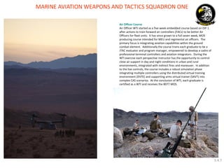 MARINE AVIATION WEAPONS AND TACTICS SQUADRON ONE 
Air Officer Course 
Air Officer WTI started as a five week embedded course based on OIF 1 after actions to train forward air controllers (FACs) to be better Air Officers for fleet units. It has since grown to a full seven week, MOS producing course intended for MEU and regimental air officers. The primary focus is integrating aviation capabilities within the ground combat element. Additionally the course trains each graduate to be a JTAC evaluator and program manager, empowered to develop a cadre of professional terminal controllers and aviation integrators. During the WTI exercise each perspective instructor has the opportunity to control close air support in day and night conditions in urban and rural environments, integrated with indirect fires and maneuver. In addition to the live controls, the course includes a robust simulation phase integrating multiple controllers using the distributed virtual training environment (DVTE) and supporting arms virtual trainer (SAVT) into complex CAS scenarios. At the conclusion of WTI, each graduate is certified as a WTI and receives the 8077 MOS. 
3.4.7  