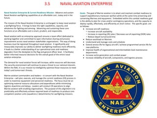 Naval Aviation Enterprise & Current Readiness Mission: Advance and sustain Naval Aviation warfighting capabilities at an affordable cost…today and in the future. 
The mission of the Naval Aviation Enterprise is unchanged: to keep naval aviation a warfighting force. It brings to bear the right capabilities, capacity, and wholeness for fighting and winning. Advancing and sustaining these core functions at an affordable cost is smart, prudent, and responsible. 
Naval aviation with an enterprise approach ensures a team effort dedicated to working together and committed to open information sharing and process improvement across naval aviation stakeholder organizations. This way of doing business must be ingrained throughout naval aviation. It significantly and measurably improves our ability to deliver warfighting readiness more efficiently. It leads to a better understanding of our operational costs and readiness degraders from the deckplate to the flag and general officer level. It facilitates better informed resource decisions for the overall good of the entire naval aviation enterprise. 
The demand for naval aviation forces will increase, while resources will decrease. The security environment will continue to pose a threat to our national interests. Within the NAE, it is our mission to intelligently optimize those resources to meet today’s and tomorrow’s threats. 
Marine aviation commanders and leaders – in concert with the Naval Aviation Enterprise – will plan, execute, and manage the current readiness (CR) process in order to maximize equipment and personnel readiness. The focus must be on optimizing material resource allocations and expenditures while minimizing logistics downtime and delays. Leaders will conduct CR operations to align Marine aviation with enabling organizations. The purpose of this alignment is to predictably and effectively achieve required levels of readiness to produce core competent aviation units (squadrons / detachments) for warfighting missions. 
3.5 NAVAL AVIATION ENTERPRISE 
Goals: The goal of Marine aviation is to attain and maintain combat readiness to support expeditionary maneuver warfare while at the same time preserving and conserving Marines and equipment. Embedded within this combat readiness goal is the ability to plan for crises and/or contingency operations, and the capacity to deploy rapidly, effectively, and efficiently on short notice. The specific goals are as follows: 
Increase aircraft readiness 
−Increase aircraft availability 
−Increase in-reporting (IR) rates / Decrease out-of-reporting (OOR) rates 
−Reduce depot turnaround time 
Reduce workload on Marines 
Understand and manage costs and schedule 
Extend service life for legacy aircraft / achieve programmed service life for new platforms 
Improve health of organizational and intermediate level maintenance departments 
Increase sortie generation and combat power 
Increase reliability of aircraft, components, and logistics process  