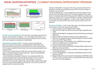 The Goal - A Core Competent Unit: The most direct measurable output of the CR process is the production of readiness: T-2.0. The design of CR, therefore, is to support mission essential task (MET)-based output standards that are consistent with a core competent unit (squadron or detachment). 
Key Performance Indicators (KPIs): To create consistent and integrated performance-based measurements, Type/Model/Series (T/M/S) teams have determined which processes should be measured, what metrics would be used for the analysis, and which of those metrics are to be considered key performance indicators (KPIs). 
-Pilot Training: T-Rating shows the T/M/S pilot training readiness based on unit inputs to the Defense Readiness Reporting System – Marine Corps (DRRS-MC). TMSs are funded to a T-Rating of 2.0 
-Trained Maintenance Manpower: Maintainer core competency (MCC), the maintenance department’s technical ability to maintain aircraft, is central to producing Ready for Tasking (RFT) aircraft. MCC includes, at a minimum, qualifications and licensing , collateral duty inspector (CDI), collateral duty quality assurance representative (CDQAR), aircraft sign off, and so forth to conduct the assigned number of maintenance shifts. 
-Ready for Tasking (RFT): A main goal of the CR Cross Functional Team (CFT) is being able to provide the appropriate amount of RFT resources to support a squadron’s current mission. -Aircraft Life Management: Proper management of aircraft utilization ensures airframes attain the expected service life, including managing airframe usage within an acceptable range of life-limiting parameters (flight hours, fatigue, etc.). -Flight Hour Cost-Per-Hour: The goal of the NAE is to produce readiness and RFT aircraft while efficiently managing cost. In order to meet this goal, TMS teams must be aware and critical of the rate at which, and how, fiscal resources are expended. The Future of the NAE: In order to reach these goals , the following stakeholder actions will be critical to the success of naval aviation: 
Improve readiness of each T/M/S to service targets 
Reduce Cost Per Flight Hour (CPFH) by the percentage assigned for each T/M/S 
Develop methodology for managing fully burdened Operating and Support (O&S) costs 
Apply the O&S Cost Reduction initiative across all TMS platforms 
Implement the Integrated Logistics Support Management System (ILSMS) tool across all TMS Program Offices 
Expand Commander, Fleet Readiness Center (COMFRC) Aviation Rapid Action Team (ARAT) process to all TMS Teams 
Streamline depot business operations 
Program Executive Office (PEO)/Program Manager (PM) to address future O&S costs in new acquisitions 
Modify TMS briefs to provide focus on both key readiness degraders and cost initiatives/progress 
Increase PM engagement in submission of affordability initiatives Future Readiness (FR) CFT 
Merge the Maintenance and Supply Chain Management (M&SCM) and CR CFT VTCs and focus combined event on validating TMS team analysis, filter issues for 3-star level engagement 
NAVAL AVIATION ENTERPRISE / CURRENT READINESS IMPROVEMENT PROGRAM 
3.5.2  