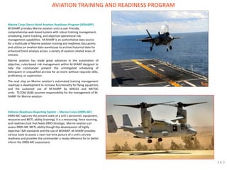 Defense Readiness Reporting System – Marine Corps (DRRS-MC) DRRS-MC captures the present state of a unit’s personnel, equipment, resources and METL ability (training). It is a resourcing, force sourcing, and readiness tool that feeds DRRS-Strategic. Marine aviation can assess DRRS-MC METL ability though the development of highly objective T&R standards and the use of MSHARP. M-SHARP provides various tools to assess a near real-time picture of a unit’s aircrew readiness and provides the commander a ready-reference for to better inform the DRRS-MC assessment. 
AVIATION TRAINING AND READINESS PROGRAM 
Marine Corps Sierra-Hotel Aviation Readiness Program (MSHARP) M-SHARP provides Marine aviation units a user-friendly, comprehensive web-based system with robust training management, scheduling, event tracking, and objective operational risk management capabilities. M-SHARP is an authoritative data source for a multitude of Marine aviation training and readiness data points and utilizes an aviation data warehouse to archive historical data for enhanced trend analysis across a variety of aviation related areas of interest. Marine aviation has made great advances in the automation of objective, rules-based risk management within M-SHARP designed to help the commander prevent the unmitigated scheduling of delinquent or unqualified aircrew for an event without requisite skills, proficiency, or supervision. The next step on Marine aviation’s automated training management roadmap is development to increase functionality for flying squadrons and the sustained use of M-SHARP by MACCS and METOC units. TECOM (ASB) assumes responsibility for the management of M- SHARP for Marine aviation. 
3.6.3  