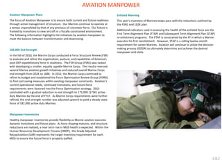 Aviation Manpower Plans The focus of Aviation Manpower is to ensure both current and future readiness through active management of structure. Our Marines continue to operate at a tempo unparalleled by that of any previous all-volunteer force. Our future is framed by transitions to new aircraft in a fiscally constrained environment. The following information highlights the initiatives by aviation manpower to meet the balance between transformation and downsizing. 182,000 End Strength In the fall of 2010, the Marine Corps conducted a Force Structure Review (FSR) to evaluate and refine the organization, posture, and capabilities of America’s post-OEF expeditionary force in readiness. The FSR Group (FSRG) was tasked with developing a smaller, equally capable Marine Corps. The results reversed several Marine aviation growth initiatives and reduced overall Marine Corps end strength from 202K to 184K. In 2012, the Marine Corps continued to refine its budget and established the Force Optimization Review Group (FORG) to find cost saving measures within existing manpower constraints. Aviation’s current operational needs, continued transitions, and future force requirements were factored into the Force Optimization strategy. 2013 concluded with a gradual reduction in end strength to 175,000 (175K) active - duty Marines by the end of FY17. As Marine Corps requirements were further refined, the end strength number was adjusted upward to yield a steady-state force of 182,000 active duty Marines. Manpower Inventories Healthy manpower inventories provide flexibility as Marine aviation executes dynamic transitions and future plans. As force shaping matures, and structure reductions are realized, a near term rise in MOS health is expected. Within the Human Resources Development Process (HRDP), the Grade Adjusted Recapitulation (GAR) represents the target inventory requirement for each MOS to ensure the future force is properly staffed. 
Enlisted Manning 
This year’s inventory of Marines keeps pace with the reductions outlined by the FSRG and 182K plan. 
Additional indicators used in assessing the health of the enlisted force are the First Term Alignment Plan (FTAP) and Subsequent Term Alignment Plan (STAP) re-enlistment programs. The FTAP is constrained by the FY in which a Marine executes his first reenlistment. However, STAP is a rolling twelve-month requirement for career Marines. Aviation will continue to utilize the decision making process (OODA) to ultimately determine and achieve the desired manpower end-state. 
AVIATION MANPOWER 
3.8.2  