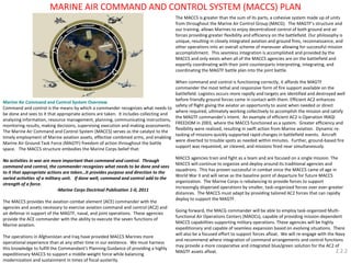 MARINE AIR COMMAND AND CONTROL SYSTEM (MACCS) PLAN 
Marine Air Command and Control System Overview 
Command and control is the means by which a commander recognizes what needs to be done and sees to it that appropriate actions are taken. It includes collecting and analyzing information, resource management, planning, communicating instructions, monitoring results, making decisions, supervising execution and making assessments. The Marine Air Command and Control System (MACCS) serves as the catalyst to the timely employment of Marine aviation assets, effective combined arms, and enabling Marine Air Ground Task Force (MAGTF) freedom of action throughout the battle space. The MACCS structure embodies the Marine Corps belief that: 
No activities in war are more important than command and control. Through command and control, the commander recognizes what needs to be done and sees to it that appropriate actions are taken…it provides purpose and direction to the varied activities of a military unit. If done well, command and control add to the strength of a force. 
-Marine Corps Doctrinal Publication 1-0, 2011 
The MACCS provides the aviation combat element (ACE) commander with the agencies and assets necessary to exercise aviation command and control (AC2) and air defense in support of the MAGTF, naval, and joint operations. These agencies provide the ACE commander with the ability to execute the seven functions of Marine aviation. 
The operations in Afghanistan and Iraq have provided MACCS Marines more operational experience than at any other time in our existence. We must harness this knowledge to fulfill the Commandant's Planning Guidance of providing a highly expeditionary MACCS to support a middle-weight force while balancing modernization and sustainment in times of fiscal austerity. 
The MACCS is greater than the sum of its parts, a cohesive system made up of units from throughout the Marine Air Control Group (MACG). The MAGTF’s structure and our training, allows Marines to enjoy decentralized control of both ground and air forces providing greater flexibility and efficiency on the battlefield. Our philosophy is unique, resulting in closely integrated aviation and ground fires, reconnaissance, and other operations into an overall scheme of maneuver allowing for successful mission accomplishment. This seamless integration is accomplished and provided by the MACCS and only exists when all of the MACCS agencies are on the battlefield and expertly coordinating with their joint counterparts interpreting, integrating, and coordinating the MAGTF battle plan into the joint battle. 
When command and control is functioning correctly, it affords the MAGTF commander the most lethal and responsive form of fire support available on the battlefield. Logistics occurs more rapidly and targets are identified and destroyed well before friendly ground forces come in contact with them. Efficient AC2 enhances safety of flight giving the aviator an opportunity to assist when needed or direct where required, ultimately working collectively to accomplish the mission and satisfy the MAGTF commander’s intent. An example of efficient AC2 is Operation IRAQI FREEDOM in 2003, where the MACCS functioned as a system. Greater efficiency and flexibility were realized, resulting in swift action from Marine aviation. Dynamic re- tasking of missions quickly supported rapid changes in battlefield events. Aircraft were diverted to trouble spots as needed within minutes. Further, ground-based fire support was requested, air cleared, and missions fired near simultaneously. 
MACCS agencies train and fight as a team and are focused on a single mission. The MACCS will continue to organize and deploy around its traditional agencies and squadrons. This has proven successful in combat since the MACCS came of age in World War II and will serve as the baseline point of departure for future MACCS organization. The Marine Corps is rebalancing to provide forces to support increasingly dispersed operations by smaller, task-organized forces over ever-greater distances. The MACCS must adapt by providing tailored AC2 forces that can rapidly deploy to support the MAGTF. 
Going forward, the MACG commander will be able to employ task-organized Multi- functional Air Operations Centers (MAOCs), capable of providing mission-dependent MACCS capabilities supporting military operations. These agencies will be highly expeditionary and capable of seamless expansion based on evolving situations. There will also be a focused effort to support forces afloat. We will re-engage with the Navy and recommend where integration of command arrangements and control functions may provide a more cooperative and integrated blue/green solution for the AC2 of MAGTF assets afloat. 
2.2.2  