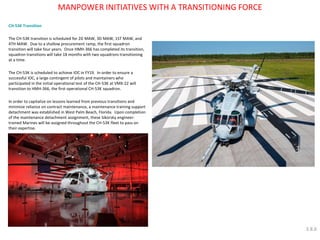 CH-53K Transition The CH-53K transition is scheduled for 2D MAW, 3D MAW, 1ST MAW, and 4TH MAW. Due to a shallow procurement ramp, the first squadron transition will take four years. Once HMH-366 has completed its transition, squadron transitions will take 18 months with two squadrons transitioning at a time. The CH-53K is scheduled to achieve IOC in FY19. In order to ensure a successful IOC, a large contingent of pilots and maintainers who participated in the initial operational test of the CH-53K at VMX-22 will transition to HMH-366, the first operational CH-53K squadron. In order to capitalize on lessons learned from previous transitions and minimize reliance on contract maintenance, a maintenance training support detachment was established in West Palm Beach, Florida. Upon completion of the maintenance detachment assignment, these Sikorsky engineer- trained Marines will be assigned throughout the CH-53K fleet to pass on their expertise. 
MANPOWER INITIATIVES WITH A TRANSITIONING FORCE 
3.8.6  