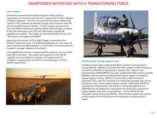 UAS Transition The Marine Unmanned Aerial Vehicle Squadron (VMU) tables of organization are structured and manned to support both the RQ-7 Shadow and MQ-21 Blackjack. The 7315 Unmanned Aircraft System Officer MOS created in FY12 continues to populate through initial accessions from TBS and annual MOS conversion boards. In FY16, structure and personnel from the 7588 EA-6B Electronic Warfare Officer MOS will begin to migrate to the UAS community as the 7315 and 7588 merge, bringing EW capability to the VMUs. This merger will ultimately double the size of the 7315 presence throughout the MAGTF. Beginning in the summer of FY14, VMU-3 began its relocation from MCAGCC Twentynine Palms, CA to MCAS Kaneohe Bay, HI. This move will evenly distribute the VMUs between I, II, and III MEF and coincide with the President’s strategic rebalance to the Pacific. UAS capability will continue to expand with the acquisition of a Group 4/5- sized UAS in the future. This system will exceed the current RQ-7B capability and drive additional manpower skill requirements for intelligence, weaponization, and EW for continued support of future MAGTF requirements. 
Marine Aviation Training Support Groups 
The Marine Corps began realigning the Marine Aviation Training Support Groups (MATSG). MATSG-23 relocated from NAS Lemoore to NAS Pensacola in June 2013 and MATSG-53 deactivated in October 2013. Marine Corps representatives (MARCORREPs) have been established at NAS Lemoore and NAS Whidbey Island to continue providing administrative support as needed for aviation logistics training. MATSG-23 reached FOC at NAS Pensacola in September 2014 under the command of an AVLOG O6, providing advocacy for entry level A and C school aviation logistics training. Additionally, MATSG-23 absorbed the Enlisted Aviation Maintenance Training Management Unit (EAMTMU) into its headquarters and became the classification authority for aviation logistics entry level enlisted Marines. In FY16, MATSG-33 will deactivate, leaving three active MATSGs. Administrative support will continue at NAS Oceana until the F/A-18 pilot and maintenance training pipeline is closed. 
MANPOWER INITIATIVES WITH A TRANSITIONING FORCE 
3.8.7  