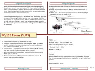 RQ-11B Raven (SUAS) 
Program Description 
Program Update 
Working Issues 
Performance / Systems 
RQ-11B Raven: 
• Combat Radius – 15km (DDL) line of site 
• Max Gross Weight & Use Payload – 4.2 lbs 
• Backpack Weight – 17 lbs 
• Speed – 17 to 44 kts Payloads 
• Front-look and side-look high-resolution color EO camera with electronic Pan-Tilt-Zoom and digital stabilization; or black-white low light, and infrared payload 
• 320x240 thermal imager 
Aerial reconnaissance system supporting tactical situational awareness to battalion and company level commanders. The electro-optical or infrared optics support surveillance, pre-raid reconnaissance, harassment, deception, target acquisition, and battle damage assessment for battalion and company level commanders and their subordinate units. Smallest and most numerous UAS in the Marine Corps, 461 systems (each with three aircraft) are being fielded to battalion level units across all MARFORs. Four systems are assigned to infantry, LAR, and tank battalions and one system to other units such as artillery, MWSS, CEB, H&S battalions, and MLG units. Two Marines will operate one system with an rechargeable aircraft battery life of 90 minutes. 
•Fielding of systems now reaching non-infantry units (MAW and MLG units). 
•NAVMC 3500.107A, Group 1 UAS T&R, was revised and approved 2nd qtr FY14. 
•OPNAV 3710.7 also contains general provisions for standardized flight operations and ORM for Group-1 UAS. 
Puma AE 
RQ-11B Raven 
Wasp IV 
Wasp III 
RQ-16 T-Hawk 
•Raven systems controlled via Digital Data Link (DDL) 
•Training & Standardization continues to be shaped by HQMC, TECOM and NAVAIR; development of sustainment training, T&R, and record keeping (T&R updated/approved 2qtr FY14) 
•Two new Group 1 Training and Logistics Support Activity (TALSA) locations have been stood up; Camp LeJeune and Camp Pendleton. 
•Several other small UAS procured with OCO (non-PoR) in inventory: WASP (Blk 3&4); Puma; T-Hawk 
•Marine Corps reviewing SUAS requirements to determine best mix of different small UAS systems required 
4.1.18  